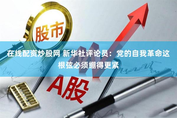 在线配资炒股网 新华社评论员：党的自我革命这根弦必须绷得更紧