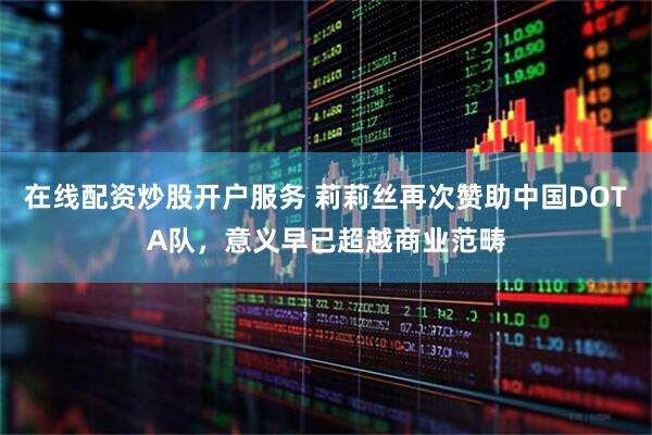 在线配资炒股开户服务 莉莉丝再次赞助中国DOTA队，意义早已超越商业范畴