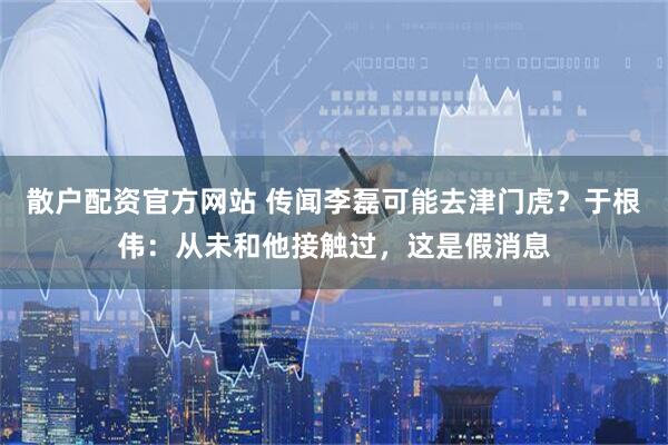 散户配资官方网站 传闻李磊可能去津门虎？于根伟：从未和他接触过，这是假消息