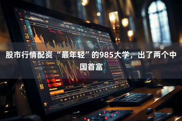股市行情配资 “最年轻”的985大学，出了两个中国首富