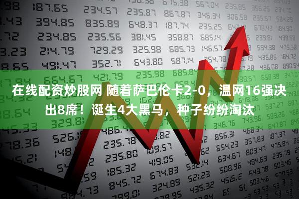 在线配资炒股网 随着萨巴伦卡2-0，温网16强决出8席！诞生4大黑马，种子纷纷淘汰