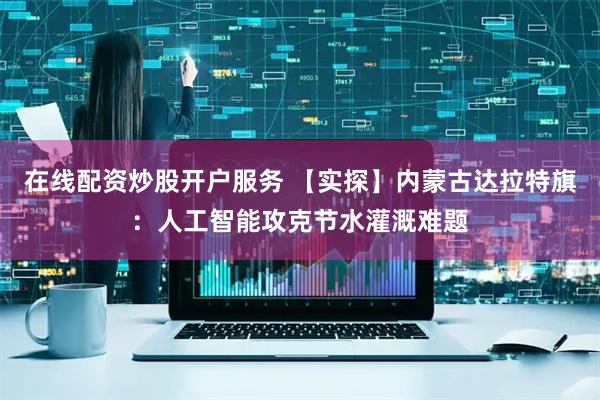 在线配资炒股开户服务 【实探】内蒙古达拉特旗：人工智能攻克节水灌溉难题
