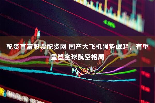 配资首富股票配资网 国产大飞机强势崛起，有望重塑全球航空格局