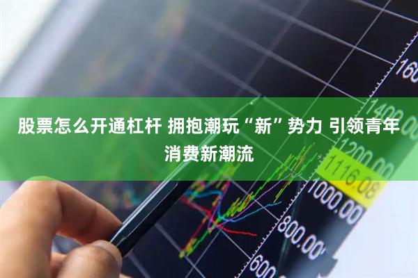 股票怎么开通杠杆 拥抱潮玩“新”势力 引领青年消费新潮流