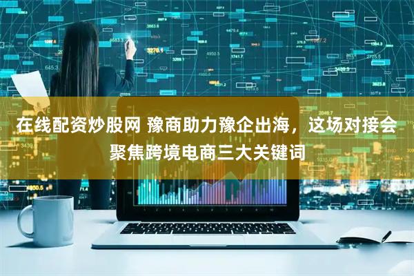 在线配资炒股网 豫商助力豫企出海，这场对接会聚焦跨境电商三大关键词