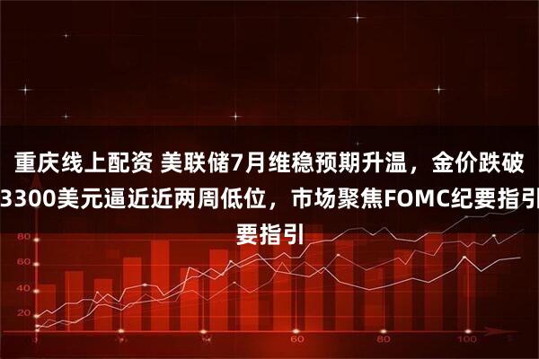 重庆线上配资 美联储7月维稳预期升温，金价跌破3300美元逼近近两周低位，市场聚焦FOMC纪要指引