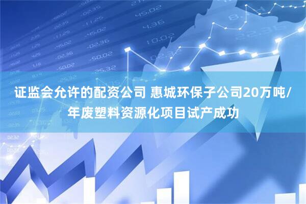 证监会允许的配资公司 惠城环保子公司20万吨/年废塑料资源化项目试产成功