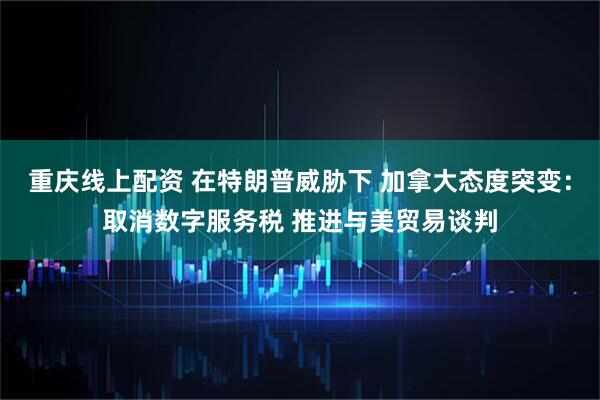 重庆线上配资 在特朗普威胁下 加拿大态度突变：取消数字服务税 推进与美贸易谈判
