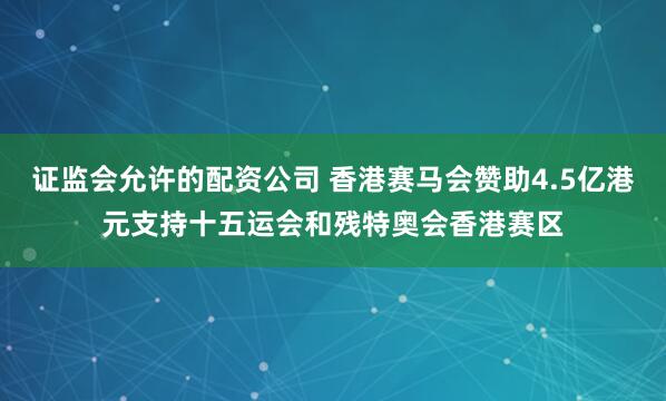 证监会允许的配资公司 香港赛马会赞助4.5亿港元支持十五运会和残特奥会香港赛区