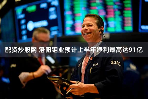 配资炒股网 洛阳钼业预计上半年净利最高达91亿