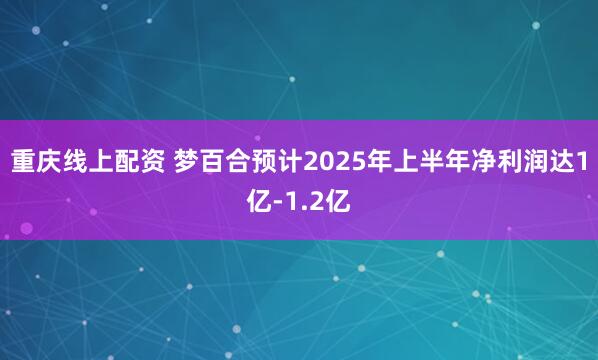 重庆线上配资 梦百合预计2025年上半年净利润达1亿-1.2亿