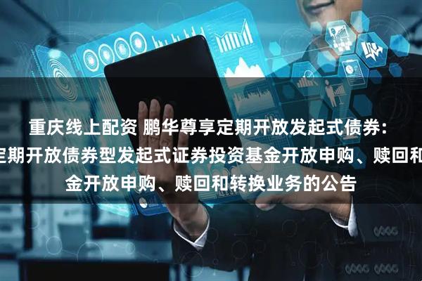 重庆线上配资 鹏华尊享定期开放发起式债券: 鹏华尊享6个月定期开放债券型发起式证券投资基金开放申购、赎回和转换业务的公告