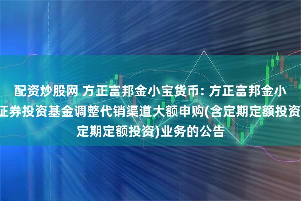 配资炒股网 方正富邦金小宝货币: 方正富邦金小宝货币市场证券投资基金调整代销渠道大额申购(含定期定额投资)业务的公告