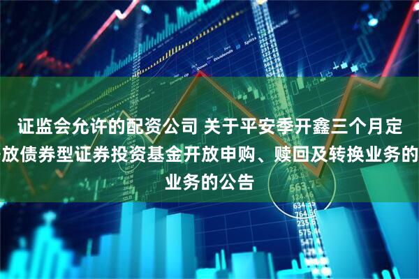 证监会允许的配资公司 关于平安季开鑫三个月定期开放债券型证券投资基金开放申购、赎回及转换业务的公告
