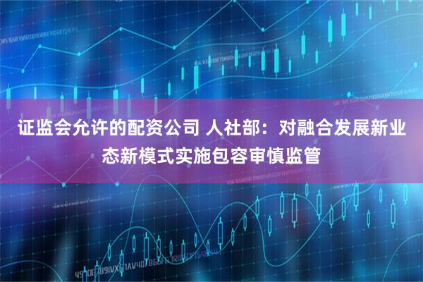 证监会允许的配资公司 人社部：对融合发展新业态新模式实施包容审慎监管