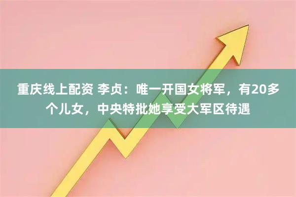 重庆线上配资 李贞：唯一开国女将军，有20多个儿女，中央特批她享受大军区待遇
