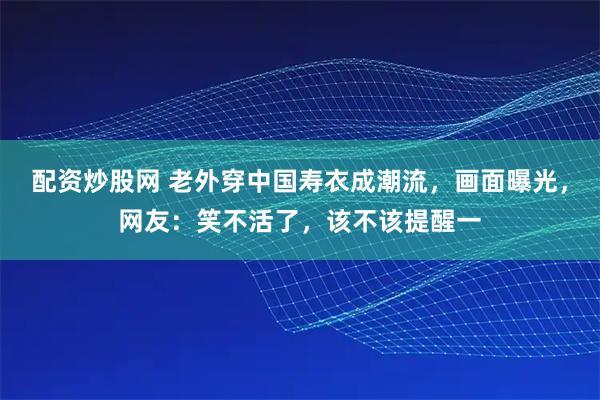 配资炒股网 老外穿中国寿衣成潮流,画面曝光,网友:笑不活了,该不该提醒一