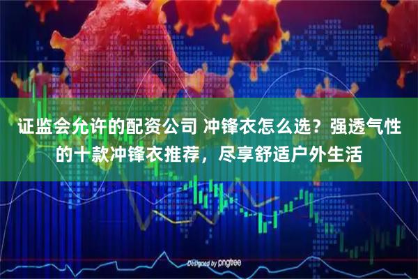 证监会允许的配资公司 冲锋衣怎么选?强透气性的十款冲锋衣推荐,尽享舒适户外生活