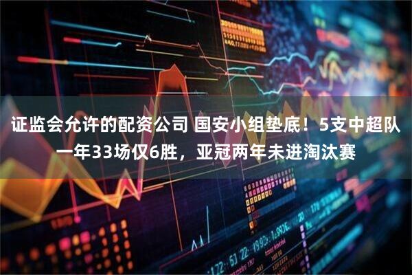 证监会允许的配资公司 国安小组垫底！5支中超队一年33场仅6胜，亚冠两年未进淘汰赛