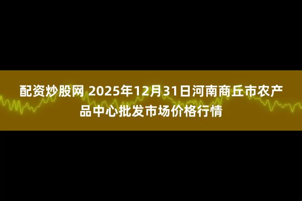 配资炒股网 2025年12月31日河南商丘市农产品中心批发市场价格行情