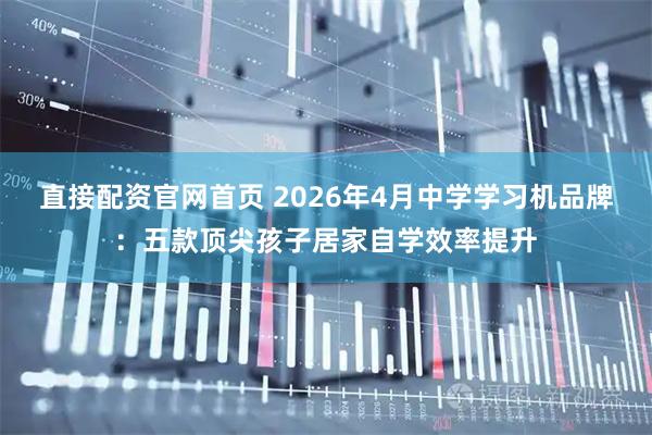 直接配资官网首页 2026年4月中学学习机品牌：五款顶尖孩子居家自学效率提升