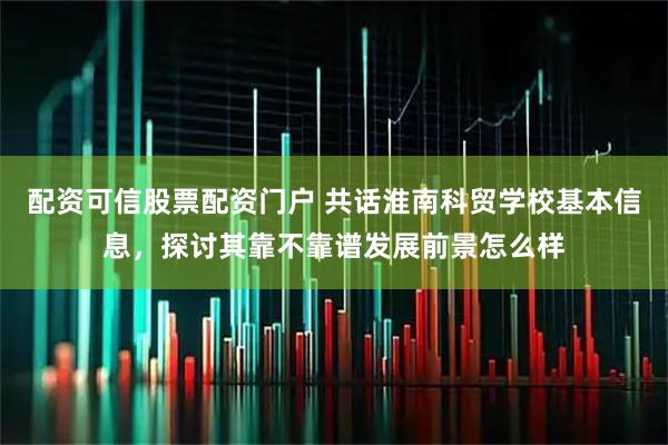 配资可信股票配资门户 共话淮南科贸学校基本信息，探讨其靠不靠谱发展前景怎么样