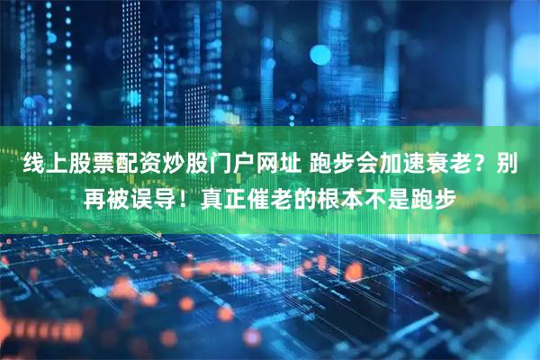 线上股票配资炒股门户网址 跑步会加速衰老？别再被误导！真正催老的根本不是跑步