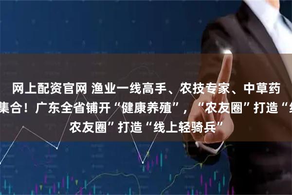 网上配资官网 渔业一线高手、农技专家、中草药头部企业齐集合！广东全省铺开“健康养殖”，“农友圈”打造“线上轻骑兵”