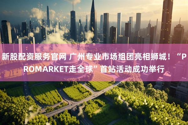 新股配资服务官网 广州专业市场组团亮相狮城！“PROMARKET走全球”首站活动成功举行