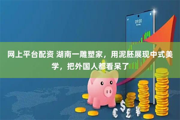 网上平台配资 湖南一雕塑家，用泥胚展现中式美学，把外国人都看呆了