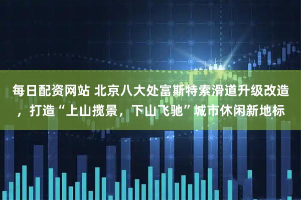每日配资网站 北京八大处富斯特索滑道升级改造，打造“上山揽景，下山飞驰”城市休闲新地标