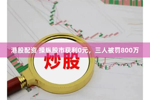 港股配资 操纵股市获利0元，三人被罚800万